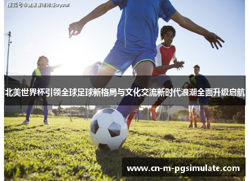 北美世界杯引领全球足球新格局与文化交流新时代浪潮全面升级启航 北美世界杯引领全球足球新格局与文化交流新时代浪潮全面升级启航