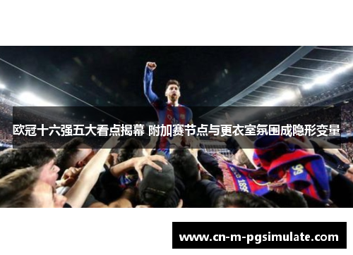 欧冠十六强五大看点揭幕 附加赛节点与更衣室氛围成隐形变量