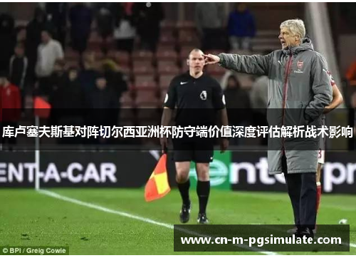 库卢塞夫斯基对阵切尔西亚洲杯防守端价值深度评估解析战术影响 库卢塞夫斯基对阵切尔西亚洲杯防守端价值深度评估解析战术影响