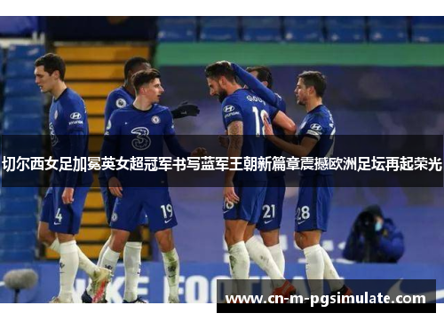 切尔西女足加冕英女超冠军书写蓝军王朝新篇章震撼欧洲足坛再起荣光