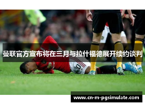 曼联官方宣布将在三月与拉什福德展开续约谈判