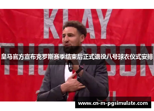 皇马官方宣布克罗斯赛季结束后正式退役八号球衣仪式安排 皇马官方宣布克罗斯赛季结束后正式退役八号球衣仪式安排