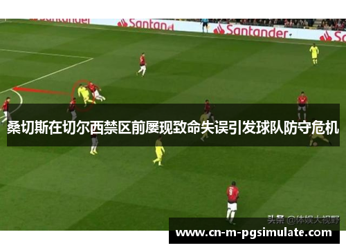 桑切斯在切尔西禁区前屡现致命失误引发球队防守危机